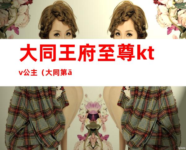 大同王府至尊ktv公主(大同第五大道ktv公主)