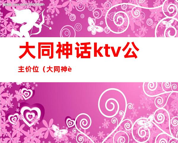 大同神话ktv公主价位（大同神话ktv公主价位表）
