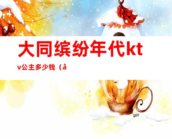 大同缤纷年代ktv公主多少钱(大同缤纷年代KTV)