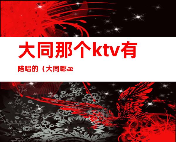 大同那个ktv有陪唱的(大同哪有陪唱的)