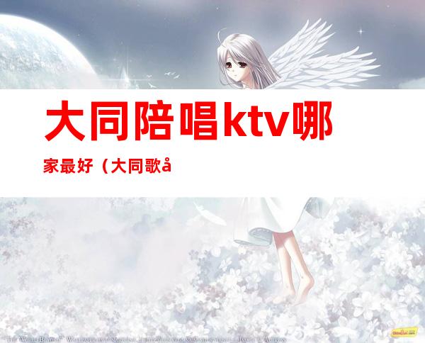 大同陪唱ktv哪家最好(大同歌厅有陪唱的没)