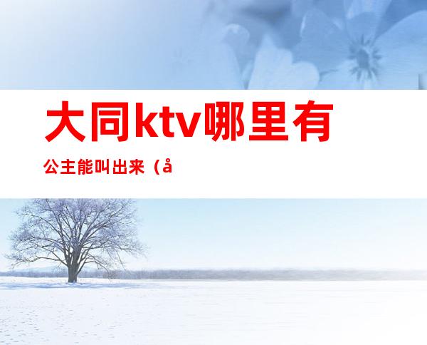 大同ktv哪里有公主能叫出来(大同ktv有陪唱吗)