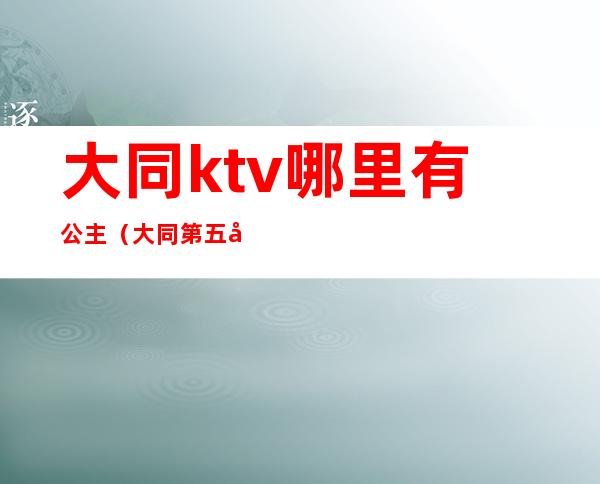 大同ktv哪里有公主(大同第五大道ktv公主)