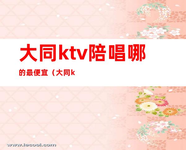 大同ktv陪唱哪的最便宜(大同ktv哪里便宜)