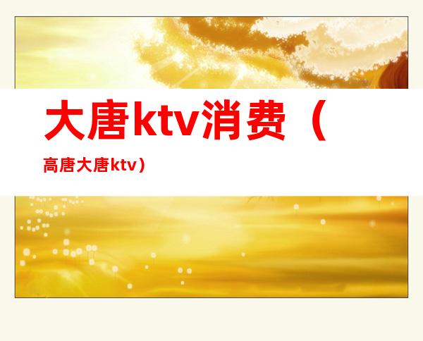 大唐ktv消费(高唐大唐ktv)