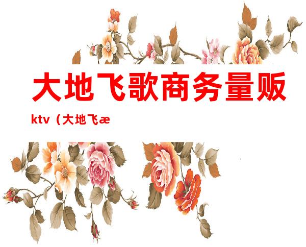 大地飞歌商务量贩ktv(大地飞歌公司)