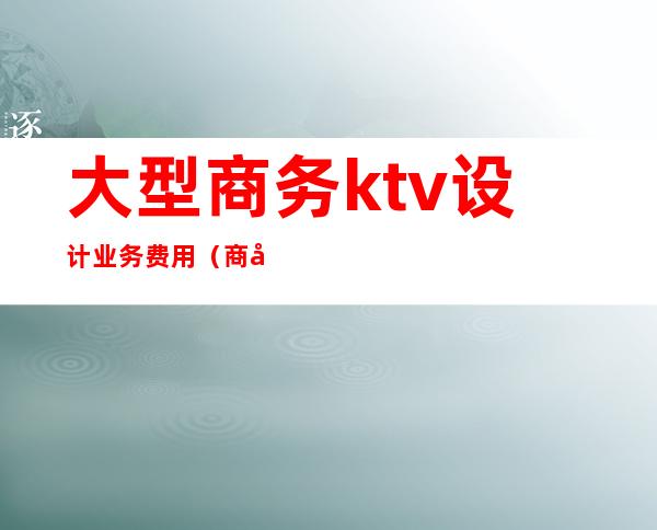 大型商务ktv设计业务费用(商务KTV费用)