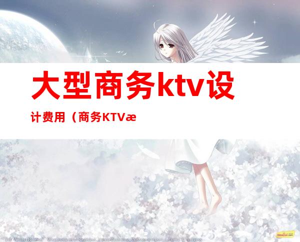 大型商务ktv设计费用(商务KTV成本)