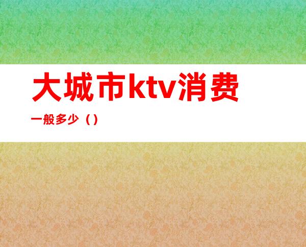 大城市ktv消费一般多少（）