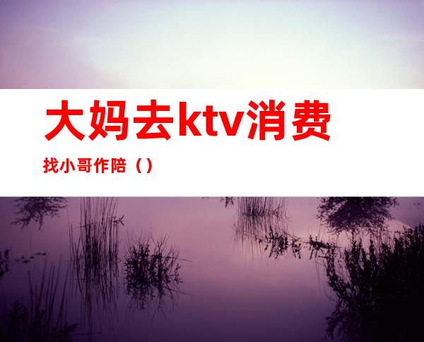 大妈去ktv消费找小哥作陪()