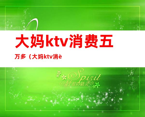 大妈ktv消费五万多(大妈ktv消费五万多)