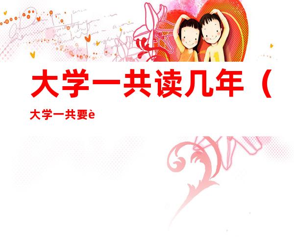 大学一共读几年(大学一共要读多少年)