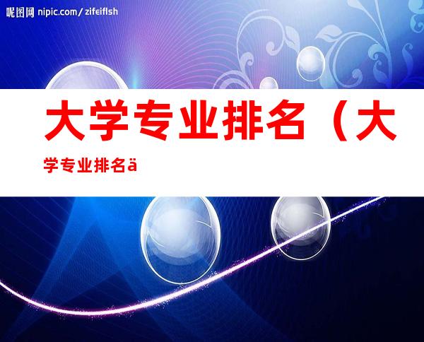 大学专业排名(大学专业排名一览表)