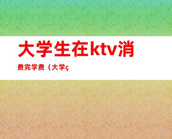 大学生在ktv消费完学费(大学生在ktv消费完学费怎么办)