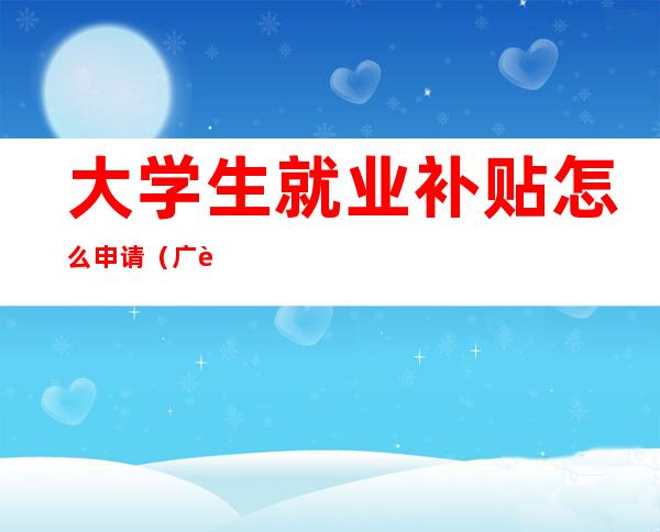 大学生就业补贴怎么申请(广西大学生就业补贴怎么申请)