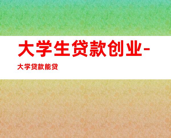 大学生贷款创业-大学贷款能贷多少