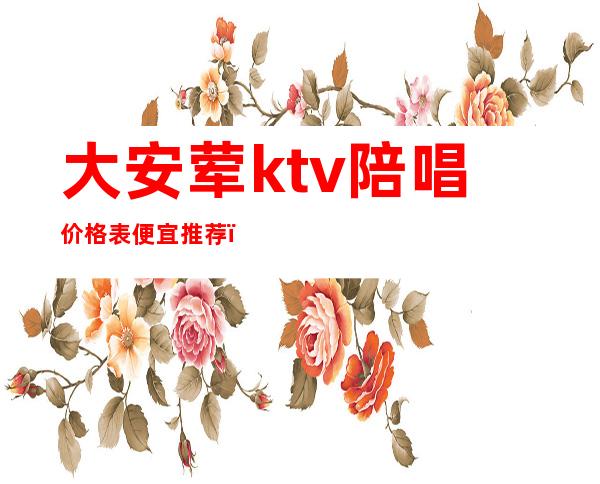 大安荤ktv陪唱价格表便宜推荐(大安歌厅陪唱)