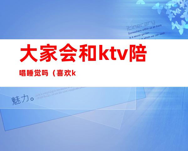 大家会和ktv陪唱睡觉吗（喜欢ktv的陪唱）