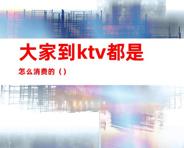 大家到ktv都是怎么消费的()