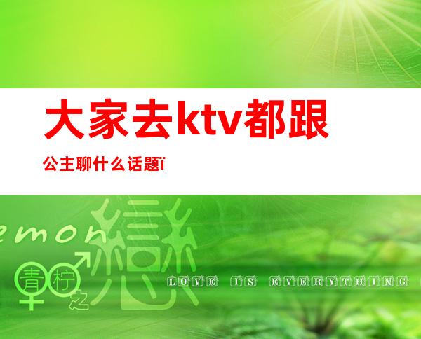 大家去ktv都跟公主聊什么话题(ktv公主怎么和客人打开话题)