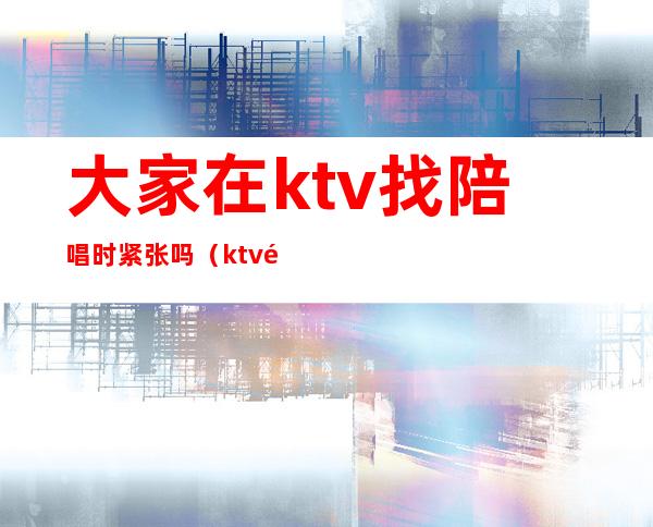 大家在ktv找陪唱时紧张吗(ktv陪唱不会唱歌)