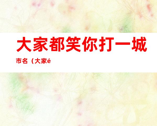 大家都笑你打一城市名(大家都笑你打一个城市名)