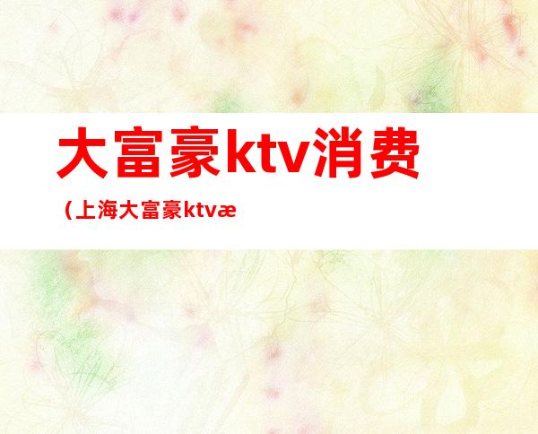 大富豪ktv消费（上海大富豪ktv怎么样）