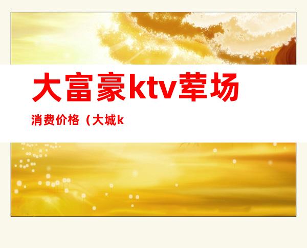 大富豪ktv荤场消费价格（大城ktv价格多少）