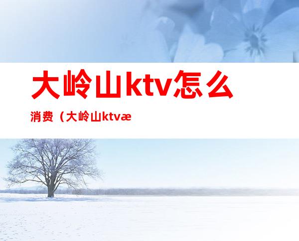 大岭山ktv怎么消费(大岭山ktv怎么消费最划算)