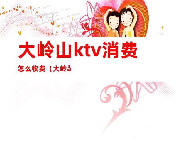 大岭山ktv消费怎么收费(大岭山ktv消费怎么收费的)