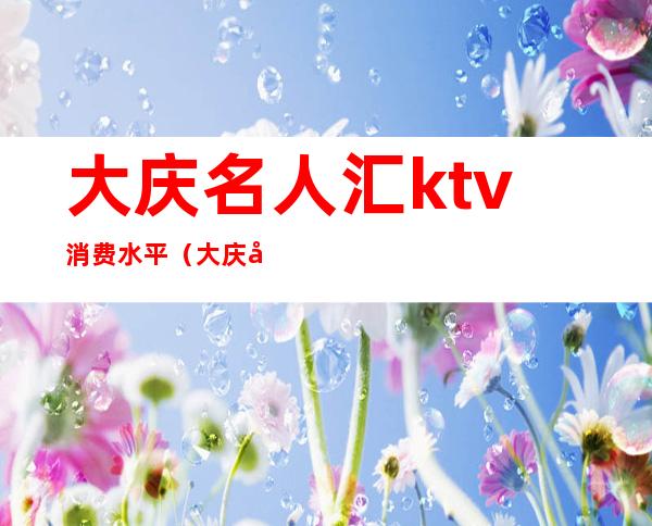 大庆名人汇ktv消费水平（大庆名人汇ktv消费水平高吗）