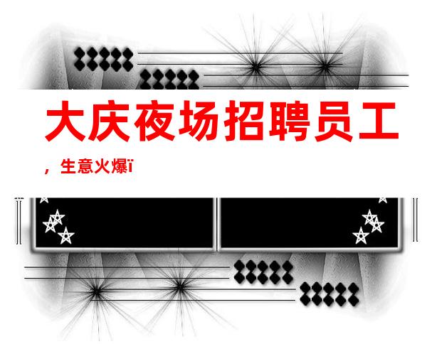 大庆夜场招聘员工,生意火爆,待遇优厚,你值得拥有