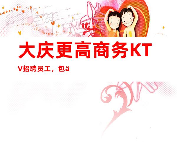 大庆更高商务KTV招聘员工,包住宿,无押金,还你一份高薪收入
