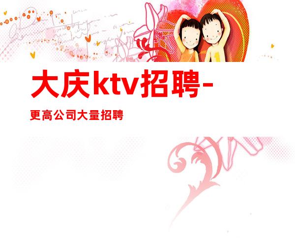 大庆ktv招聘-更高公司大量招聘晚班酒水服务员工资