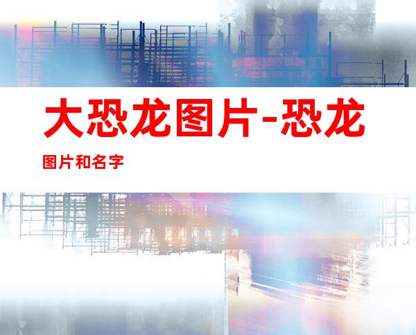 大恐龙图片-恐龙图片和名字