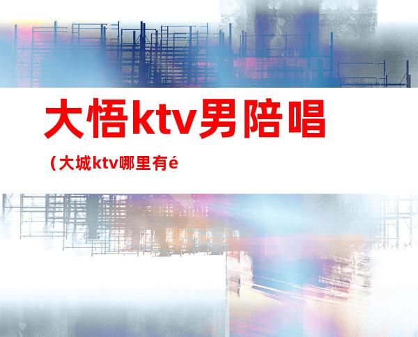 大悟ktv男陪唱(大城ktv哪里有陪唱)