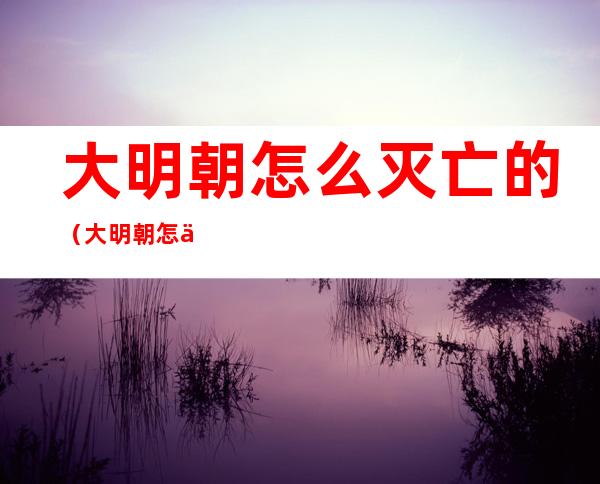 大明朝怎么灭亡的(大明朝怎么灭亡的朱祁镇)