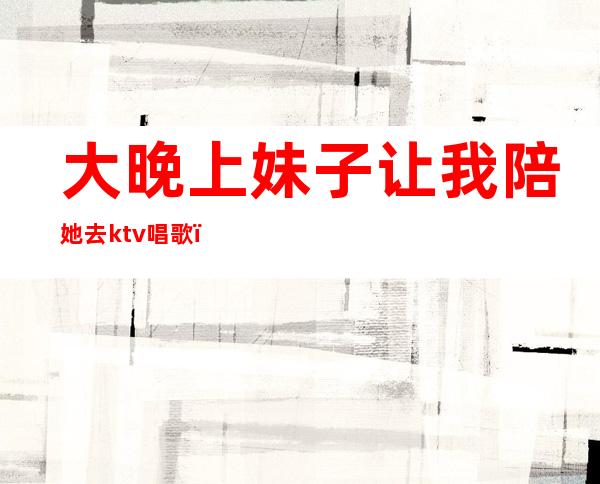大晚上妹子让我陪她去ktv唱歌(ktv里的陪唱妹子能约出来吃饭吗)