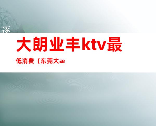 大朗业丰ktv最低消费（东莞大朗ktv价格是多少）
