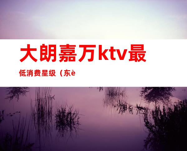 大朗嘉万ktv最低消费星级(东莞大朗ktv价格是多少)