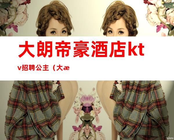 大朗帝豪酒店ktv招聘公主(大朗帝豪ktv有公主吗)