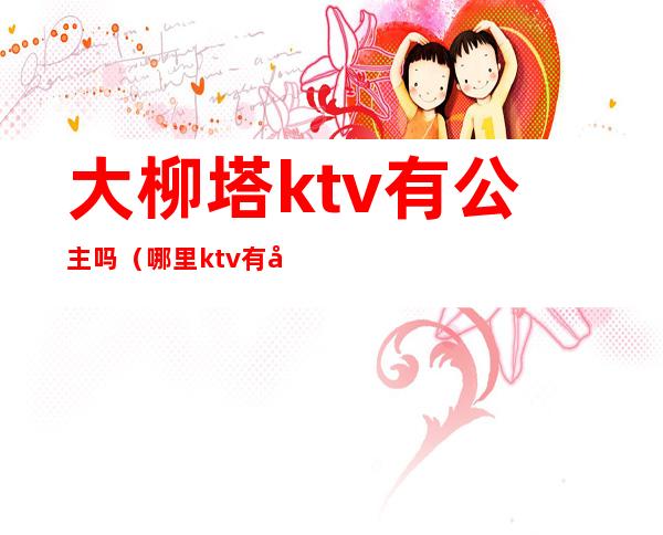 大柳塔ktv有公主吗(哪里ktv有公主)