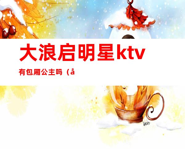 大浪启明星ktv有包厢公主吗(大浪启明星ktv有包厢公主吗多少钱)