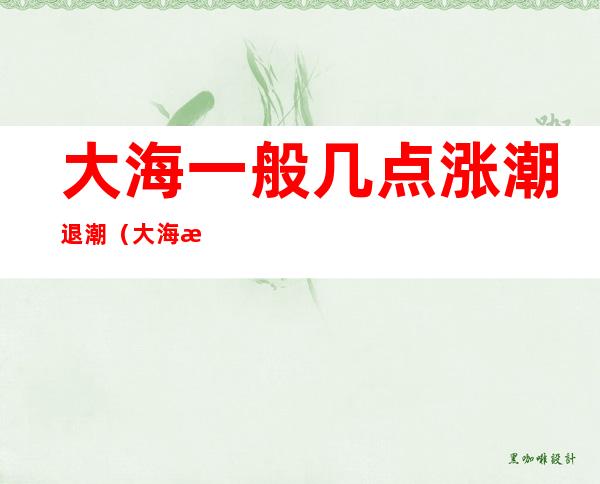 大海一般几点涨潮退潮(大海涨潮退潮是什么时候)