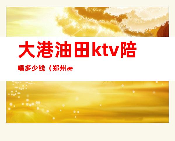 大港油田ktv陪唱多少钱(郑州港区陪唱KTV)