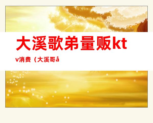 大溪歌弟量贩ktv消费(大溪哥弟ktv)