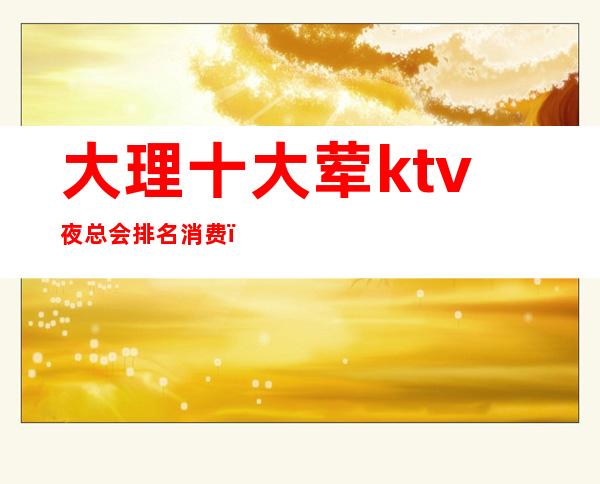 大理十大荤ktv夜总会排名消费()