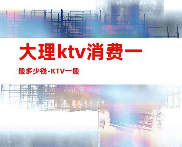 大理ktv消费一般多少钱-KTV一般消费多少?