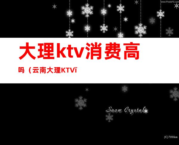 大理ktv消费高吗(云南大理KTV)