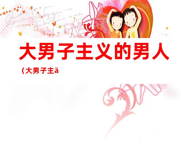 大男子主义的男人（大男子主义的男人喜欢什么样的女人）